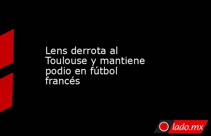 Lens derrota al Toulouse y mantiene podio en fútbol francés. Noticias en tiempo real