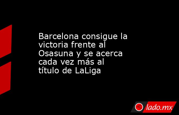 Barcelona consigue la victoria frente al Osasuna y se acerca cada vez más al título de LaLiga. Noticias en tiempo real