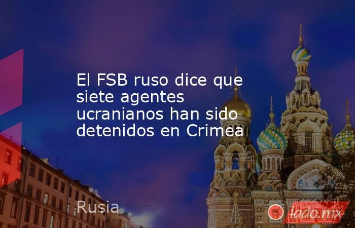 El FSB ruso dice que siete agentes ucranianos han sido detenidos en Crimea. Noticias en tiempo real