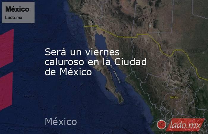 Será un viernes caluroso en la Ciudad de México . Noticias en tiempo real