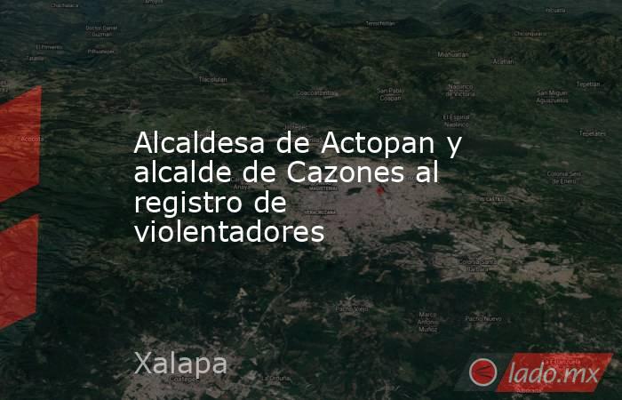 Alcaldesa de Actopan y alcalde de Cazones al registro de violentadores. Noticias en tiempo real