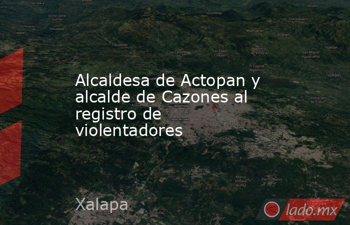 Alcaldesa de Actopan y alcalde de Cazones al registro de violentadores. Noticias en tiempo real