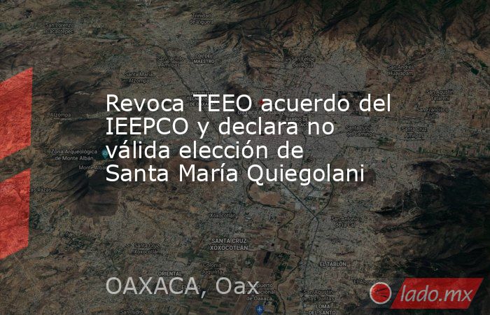 Revoca TEEO acuerdo del IEEPCO y declara no válida elección de Santa María Quiegolani. Noticias en tiempo real