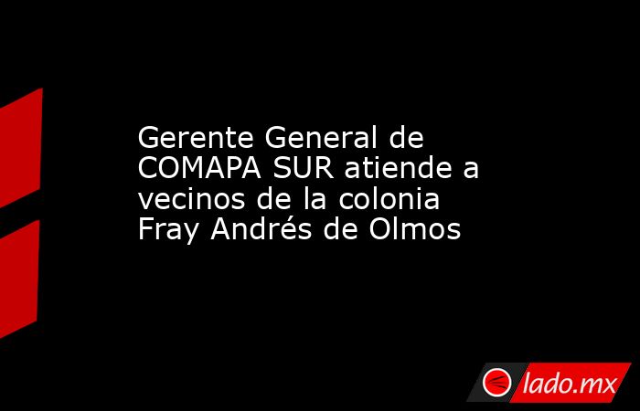 Gerente General de COMAPA SUR atiende a vecinos de la colonia Fray Andrés de Olmos. Noticias en tiempo real