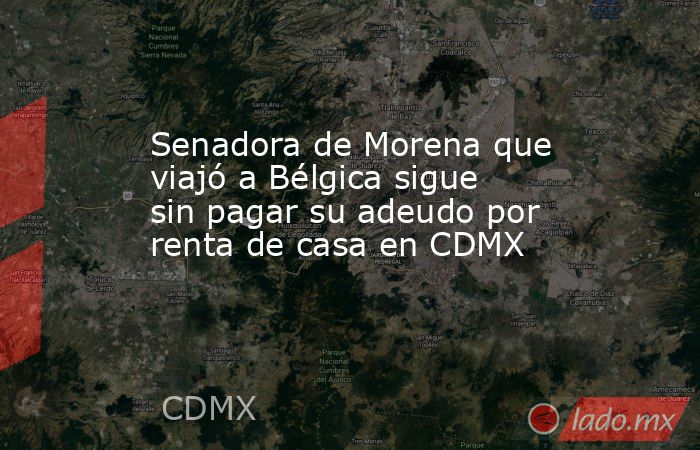 Senadora de Morena que viajó a Bélgica sigue sin pagar su adeudo por renta de casa en CDMX. Noticias en tiempo real