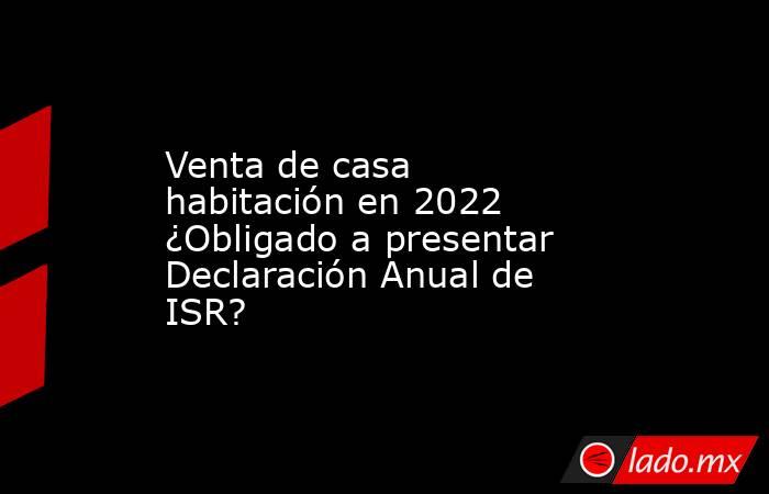 Venta de casa habitación en 2022 ¿Obligado a presentar Declaración Anual de ISR?. Noticias en tiempo real