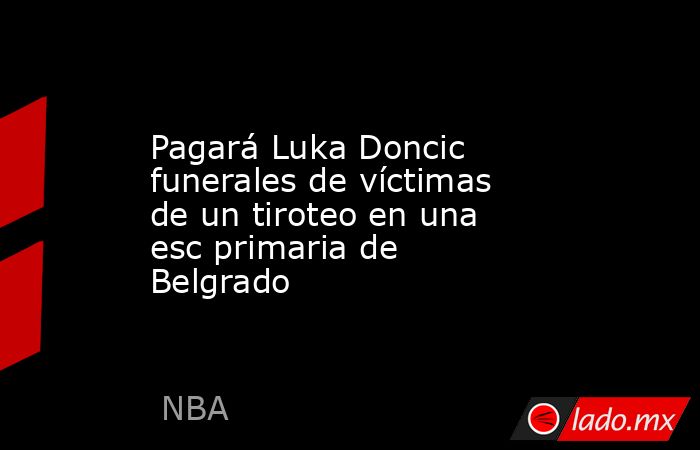 Pagará Luka Doncic funerales de víctimas de un tiroteo en una esc primaria de Belgrado. Noticias en tiempo real