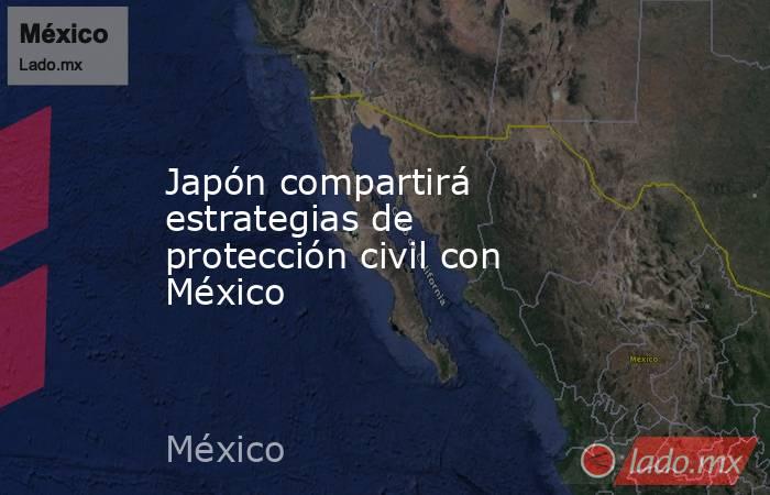 Japón compartirá estrategias de protección civil con México. Noticias en tiempo real