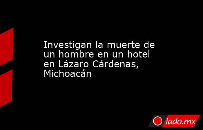 Investigan la muerte de un hombre en un hotel en Lázaro Cárdenas, Michoacán. Noticias en tiempo real