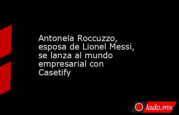 Antonela Roccuzzo, esposa de Lionel Messi, se lanza al mundo empresarial con Casetify. Noticias en tiempo real