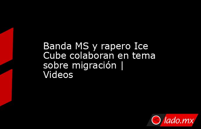 Banda MS y rapero Ice Cube colaboran en tema sobre migración | Videos. Noticias en tiempo real