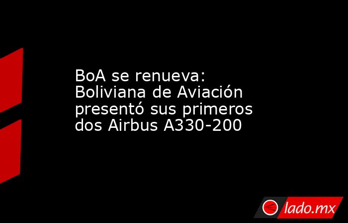 BoA se renueva: Boliviana de Aviación presentó sus primeros dos Airbus A330-200. Noticias en tiempo real