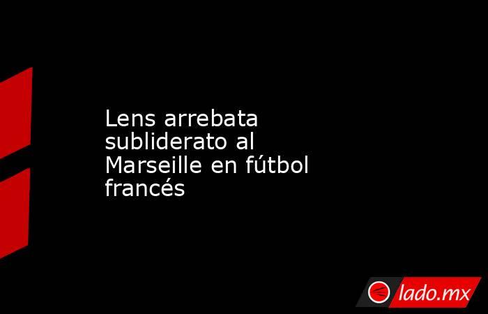 Lens arrebata subliderato al Marseille en fútbol francés. Noticias en tiempo real