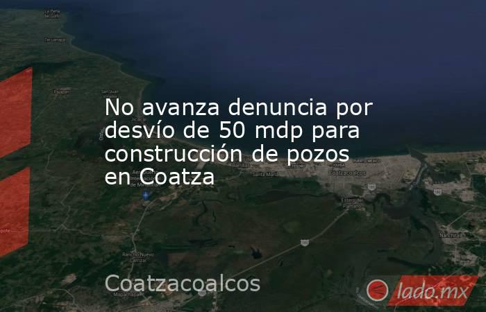 No avanza denuncia por desvío de 50 mdp para construcción de pozos en Coatza. Noticias en tiempo real