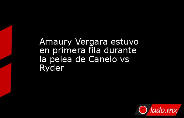 Amaury Vergara estuvo en primera fila durante la pelea de Canelo vs Ryder. Noticias en tiempo real