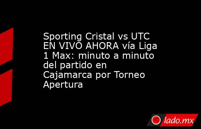 Sporting Cristal vs UTC EN VIVO AHORA vía Liga 1 Max: minuto a minuto del partido en Cajamarca por Torneo Apertura. Noticias en tiempo real