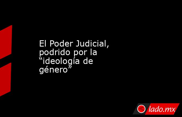 El Poder Judicial, podrido por la “ideología de género”. Noticias en tiempo real