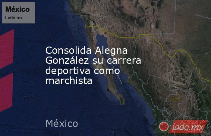 Consolida Alegna González su carrera deportiva como marchista. Noticias en tiempo real