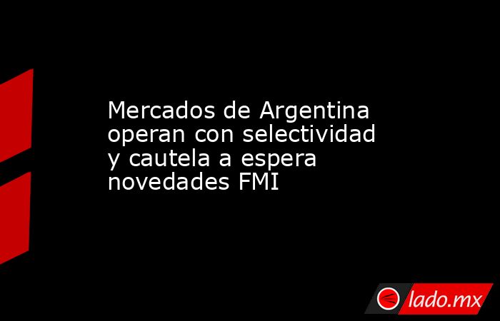 Mercados de Argentina operan con selectividad y cautela a espera novedades FMI. Noticias en tiempo real