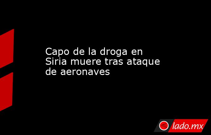 Capo de la droga en Siria muere tras ataque de aeronaves. Noticias en tiempo real
