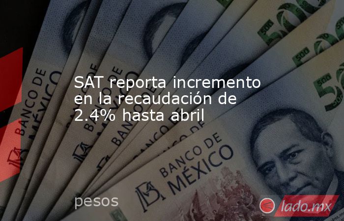 SAT reporta incremento en la recaudación de 2.4% hasta abril. Noticias en tiempo real