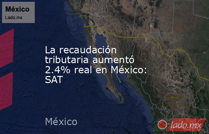 La recaudación tributaria aumentó 2.4% real en México: SAT. Noticias en tiempo real