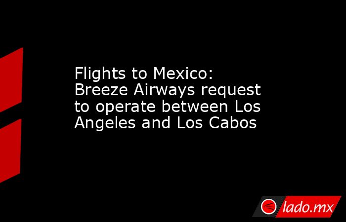 Flights to Mexico: Breeze Airways request to operate between Los Angeles and Los Cabos. Noticias en tiempo real