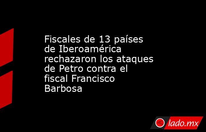 Fiscales de 13 países de Iberoamérica rechazaron los ataques de Petro contra el fiscal Francisco Barbosa. Noticias en tiempo real