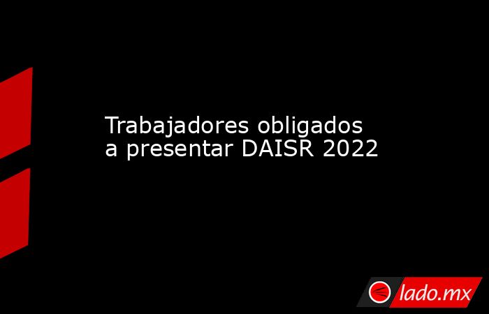 Trabajadores obligados a presentar DAISR 2022. Noticias en tiempo real