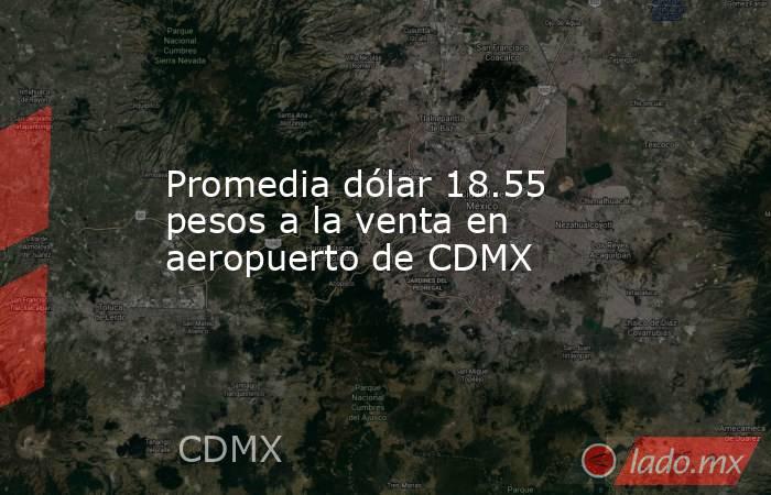 Promedia dólar 18.55 pesos a la venta en aeropuerto de CDMX. Noticias en tiempo real