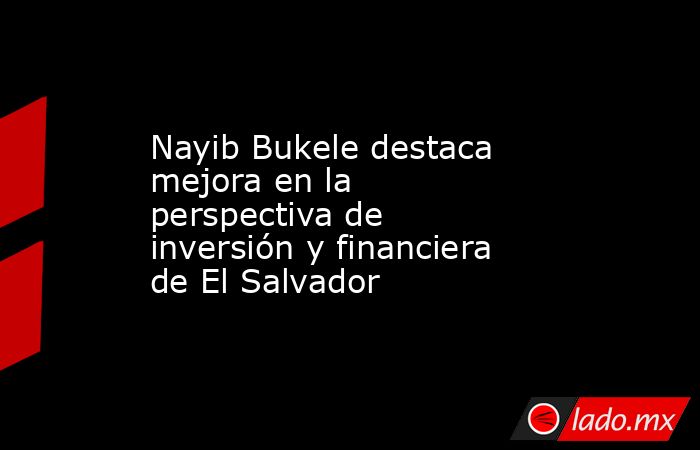 Nayib Bukele destaca mejora en la perspectiva de inversión y financiera de El Salvador. Noticias en tiempo real