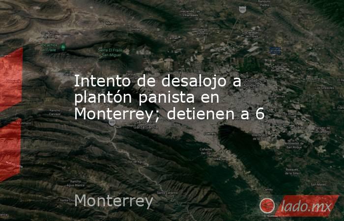 Intento de desalojo a plantón panista en Monterrey; detienen a 6. Noticias en tiempo real