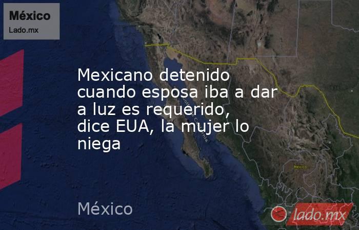 Mexicano detenido cuando esposa iba a dar a luz es requerido, dice EUA, la mujer lo niega. Noticias en tiempo real
