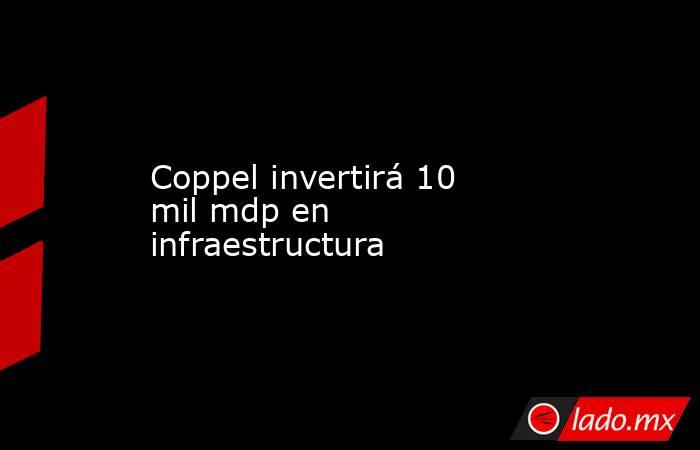 Coppel invertirá 10 mil mdp en infraestructura. Noticias en tiempo real