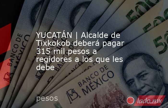 YUCATÁN | Alcalde de Tixkokob deberá pagar 315 mil pesos a regidores a los que les debe. Noticias en tiempo real