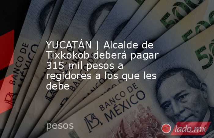 YUCATÁN | Alcalde de Tixkokob deberá pagar 315 mil pesos a regidores a los que les debe. Noticias en tiempo real