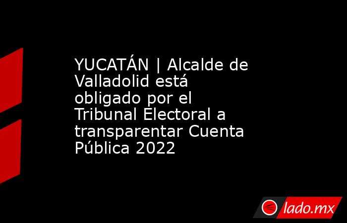 YUCATÁN | Alcalde de Valladolid está obligado por el Tribunal Electoral a transparentar Cuenta Pública 2022. Noticias en tiempo real