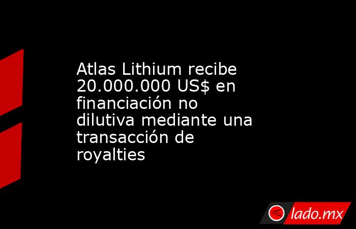 Atlas Lithium recibe 20.000.000 US$ en financiación no dilutiva mediante una transacción de royalties. Noticias en tiempo real