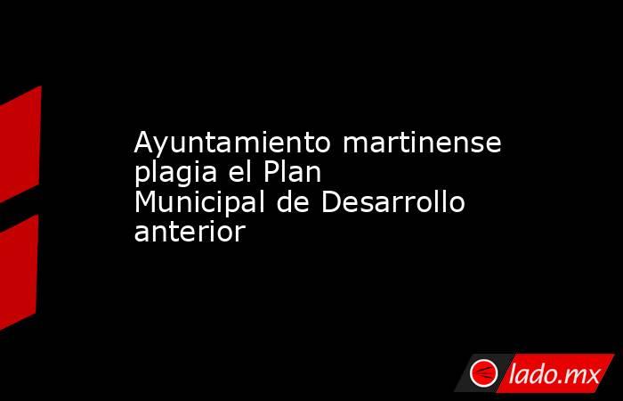 Ayuntamiento martinense plagia el Plan Municipal de Desarrollo anterior. Noticias en tiempo real
