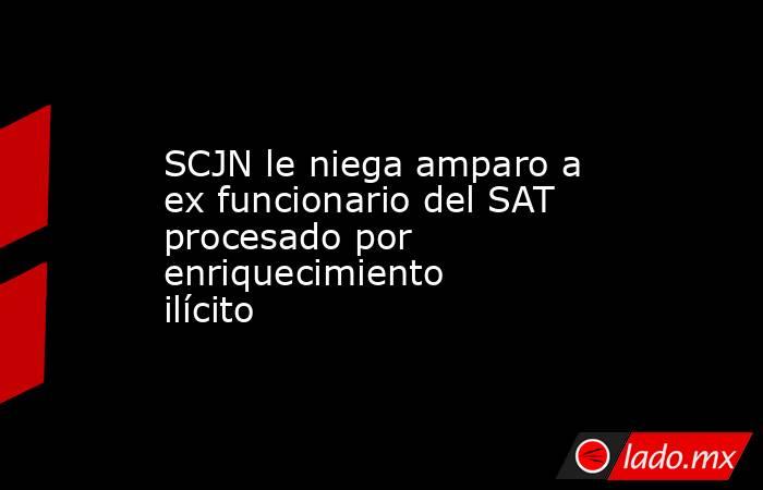 SCJN le niega amparo a ex funcionario del SAT procesado por enriquecimiento ilícito. Noticias en tiempo real