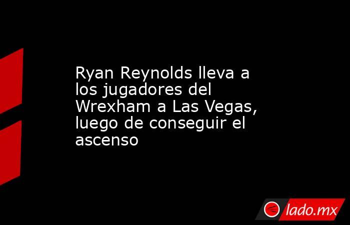 Ryan Reynolds lleva a los jugadores del Wrexham a Las Vegas, luego de conseguir el ascenso. Noticias en tiempo real