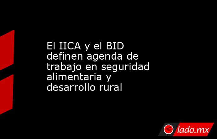El IICA y el BID definen agenda de trabajo en seguridad alimentaria y desarrollo rural. Noticias en tiempo real