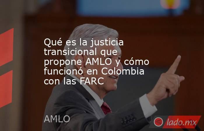Qué es la justicia transicional que propone AMLO y cómo funcionó en Colombia con las FARC. Noticias en tiempo real