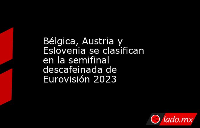 Bélgica, Austria y Eslovenia se clasifican en la semifinal descafeinada de Eurovisión 2023. Noticias en tiempo real