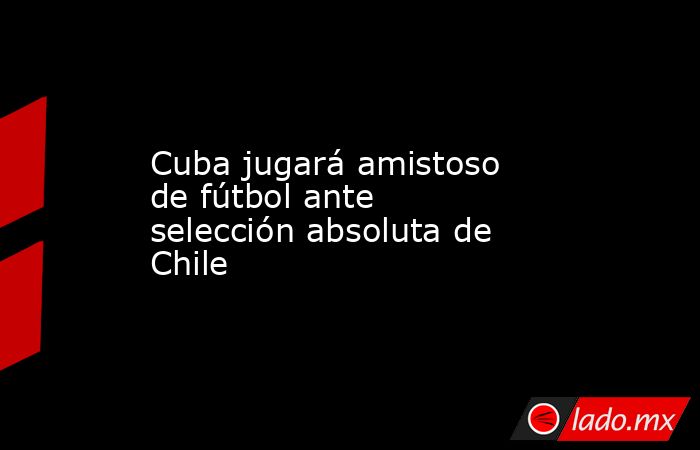 Cuba jugará amistoso de fútbol ante selección absoluta de Chile. Noticias en tiempo real