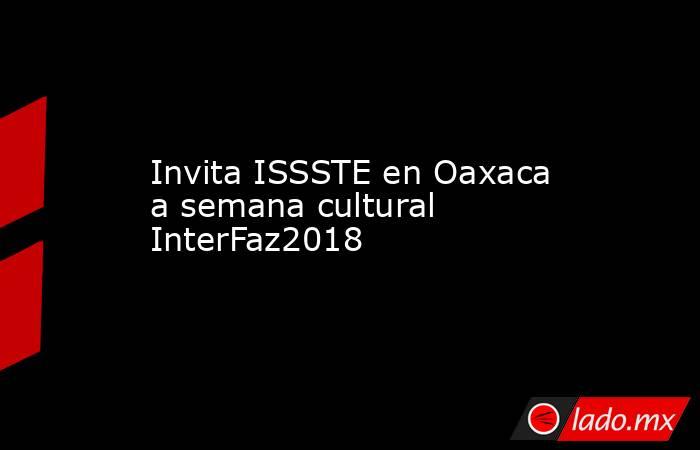 Invita ISSSTE en Oaxaca a semana cultural InterFaz2018. Noticias en tiempo real