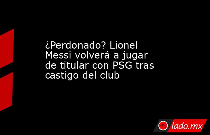 ¿Perdonado? Lionel Messi volverá a jugar de titular con PSG tras castigo del club. Noticias en tiempo real