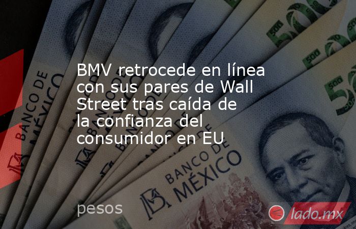 BMV retrocede en línea con sus pares de Wall Street tras caída de la confianza del consumidor en EU. Noticias en tiempo real