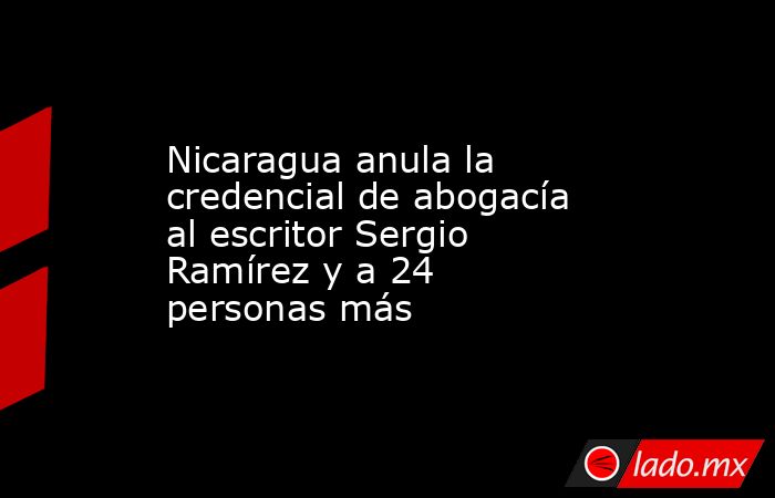 Nicaragua anula la credencial de abogacía al escritor Sergio Ramírez y a 24 personas más. Noticias en tiempo real