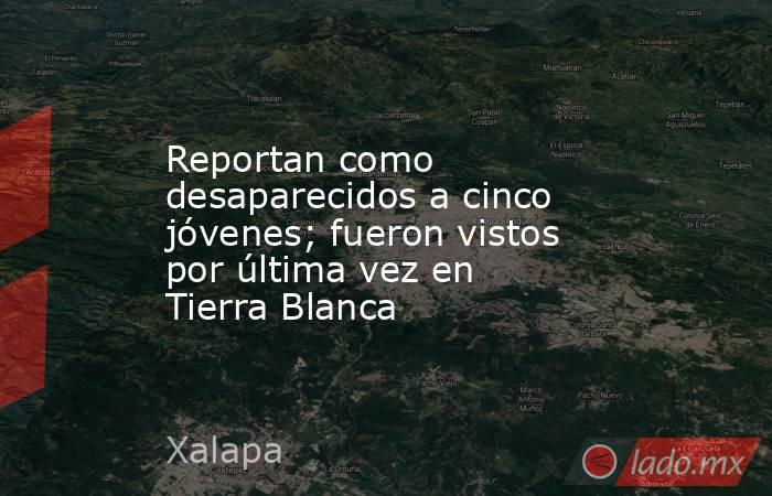 Reportan como desaparecidos a cinco jóvenes; fueron vistos por última vez en Tierra Blanca. Noticias en tiempo real